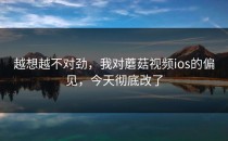 越想越不对劲，我对蘑菇视频ios的偏见，今天彻底改了