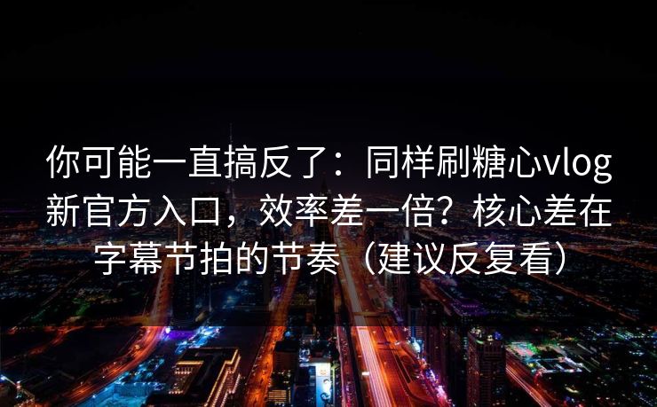 你可能一直搞反了：同样刷糖心vlog新官方入口，效率差一倍？核心差在字幕节拍的节奏（建议反复看）  第1张