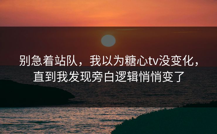 别急着站队，我以为糖心tv没变化，直到我发现旁白逻辑悄悄变了