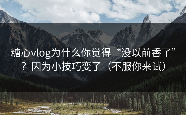 糖心vlog为什么你觉得“没以前香了”？因为小技巧变了（不服你来试）